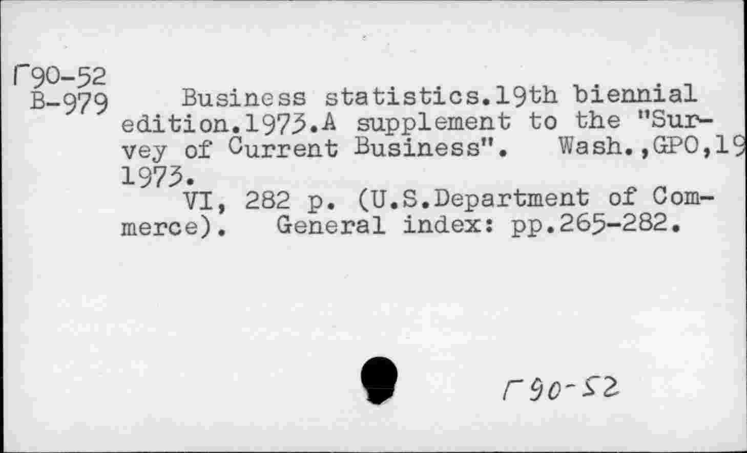 ﻿r90-52
B-979
Business statistics.19th biennial edition. 1975.A supplement to the ’’Survey of Current Business”. Wash.,GPO,l 1973.
VI, 282 p. (U.S.Department of Commerce). General index: pp.265-282.
rcjo-sz